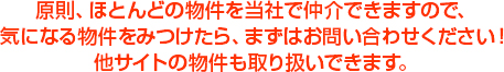 原則、ほとんどの物件を当社で仲介できますので、気になる物件をみつけたら、まずはお問い合わせください！他サイトの物件も取り扱いできます。